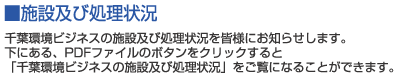 ■施設及び処理状況　千葉環境ビジネスの施設及び処理状況を皆様にお知らせします。下にある、PDFファイルのボタンをクリックすると「千葉環境ビジネスの施設及び処理状況」をご覧になることができます。