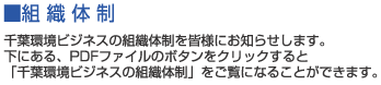 ■組織体制　千葉環境ビジネスの組織体制を皆様にお知らせします。下にある、PDFファイルのボタンをクリックすると「千葉環境ビジネスの組織体制」をご覧になることができます。