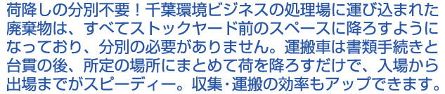 荷降しの分別不要！千葉環境ビジネスの処理場に運び込まれた廃棄物は、すべてストックヤード前のスペースに降ろすようになっており、分別の必要がありません。運搬車は書類手続きと台貫の後、所定の場所にまとめて荷を降ろすだけで、入場から出場までがスピーディー。収集・運搬の効率もアップできます。