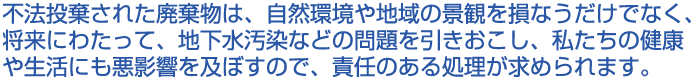 不法投棄された廃棄物は、自然環境や地域の景観を損なうだけでなく、将来にわたって、地下水汚染などの問題を引きおこし、私たちの健康や生活にも悪影響を及ぼすので、責任のある処理が求められます。